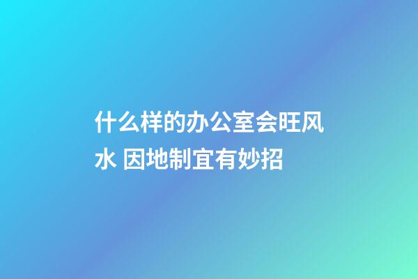 什么样的办公室会旺风水 因地制宜有妙招